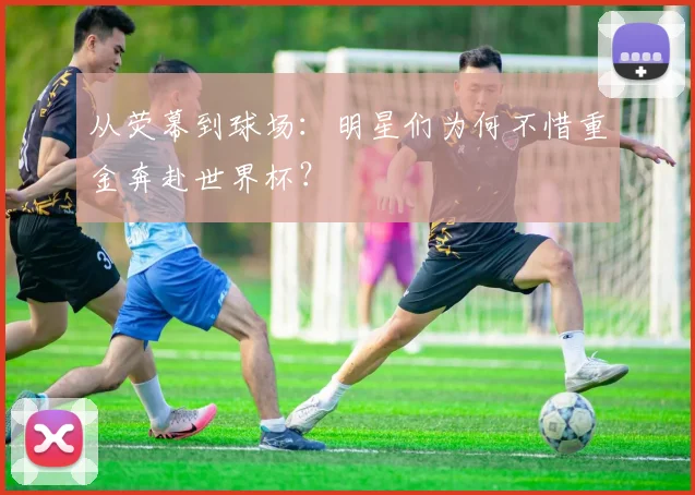 从荧幕到球场:明星们为何不惜重金奔赴世界杯?