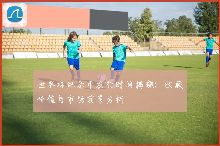 世界杯纪念币发行时间揭晓：收藏价值与市场前景分析