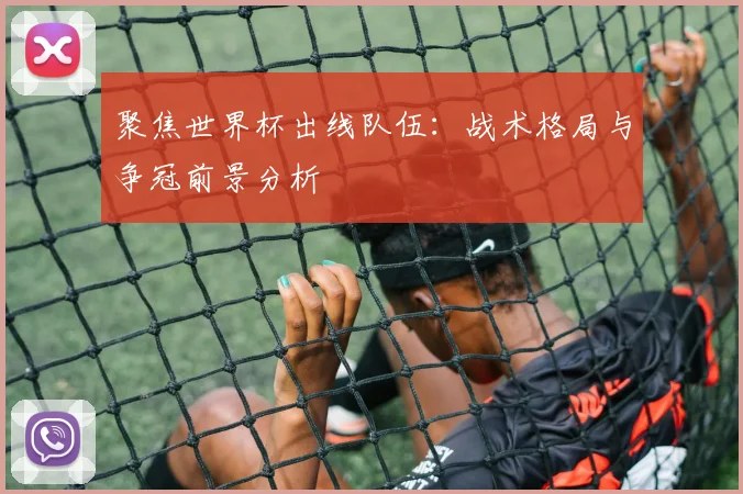 聚焦世界杯出线队伍:战术格局与争冠前景分析