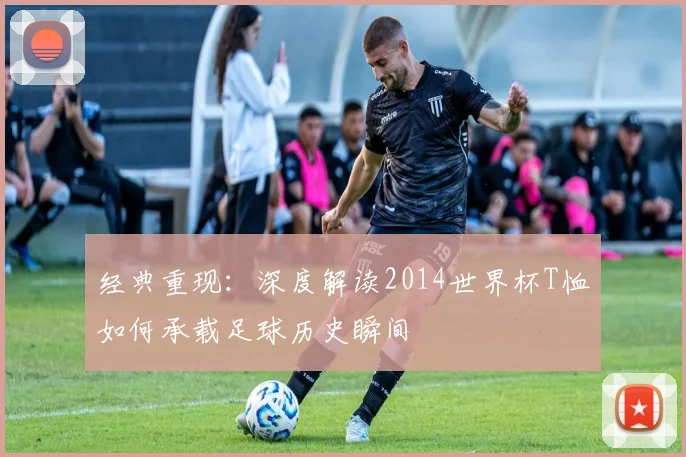 经典重现：深度解读2014世界杯T恤如何承载足球历史瞬间