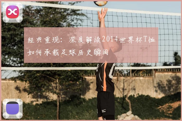 经典重现:深度解读2014世界杯T恤如何承载足球历史瞬间