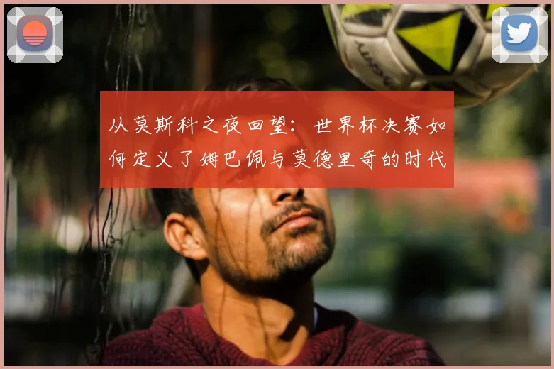 从莫斯科之夜回望：世界杯决赛如何定义了姆巴佩与莫德里奇的时代