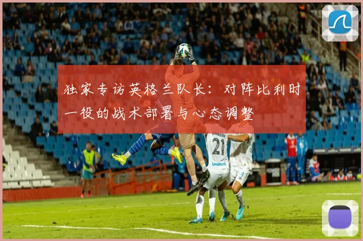 独家专访英格兰队长:对阵比利时一役的战术部署与心态调整