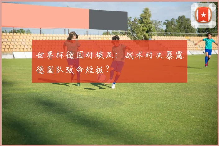 世界杯德国对埃及:战术对决暴露德国队致命短板?
