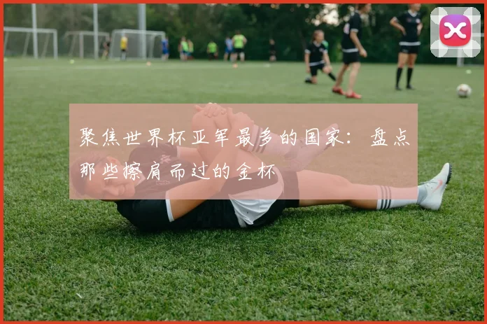 聚焦世界杯亚军最多的国家：盘点那些擦肩而过的金杯