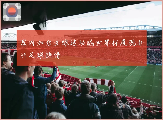 塞内加尔女球迷助威世界杯展现非洲足球热情