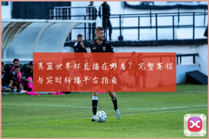 男篮世界杯直播在哪看？完整赛程与实时转播平台指南