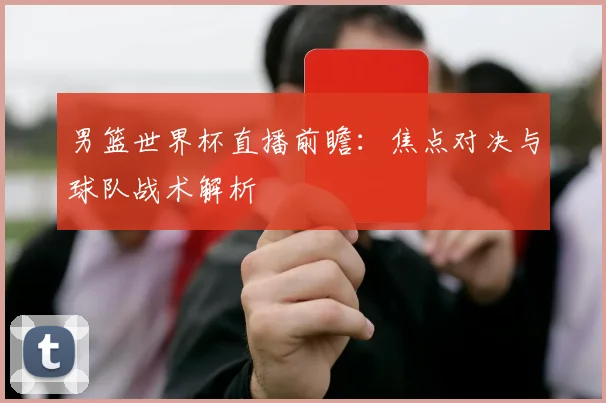 男篮世界杯直播前瞻：焦点对决与球队战术解析