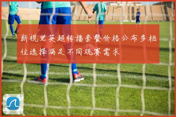 新视觉英超转播套餐价格公布多档位选择满足不同观赛需求